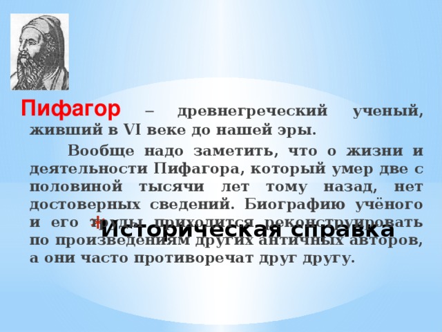 Пифагор  – древнегреческий ученый, живший в VI веке до нашей эры.  Вообще надо заметить, что о жизни и деятельности Пифагора, который умер две с половиной тысячи лет тому назад, нет достоверных сведений. Биографию учёного и его труды приходится реконструировать по произведениям других античных авторов, а они часто противоречат друг другу. Историческая справка 