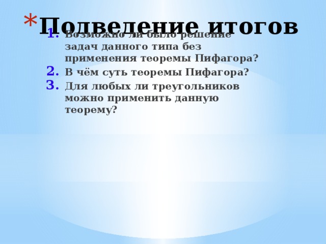 Подведение итогов Возможно ли было решение задач данного типа без применения теоремы Пифагора? В чём суть теоремы Пифагора? Для любых ли треугольников можно применить данную теорему? 