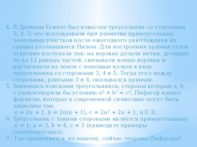 4. В Древнем Египте был известен треугольник со сторонами 3, 4, 5; его использовали при разметке прямоугольных земельных участков после ежегодного уничтожения их границ разлившимся Нилом. Для построения прямых углов египтяне поступали так: на веревке делали метки, делящие ее на 12 равных частей, связывали концы веревки и растягивали на земле с помощью кольев в виде треугольника со сторонами 3, 4 и 5. Тогда угол между сторонами, равными 3 и 4, оказывался прямым. 5. Занимаясь поисками треугольников, стороны которых a, b, c удовлетворяли бы условию a 2 + b 2 = c 2 , Пифагор нашел формулы, которые в современной символике могут быть записаны так:  a = 2n + 1, b = 2n(n + 1), c = 2n 2 + 2n + 1, n Є Z. 6. Треугольник с такими сторонами является прямоугольным:  n = 1: а = 3, b = 4, с = 5 (приведите примеры самостоятельно). 7. Где применяется, по вашему, сейчас теорема Пифагора? 