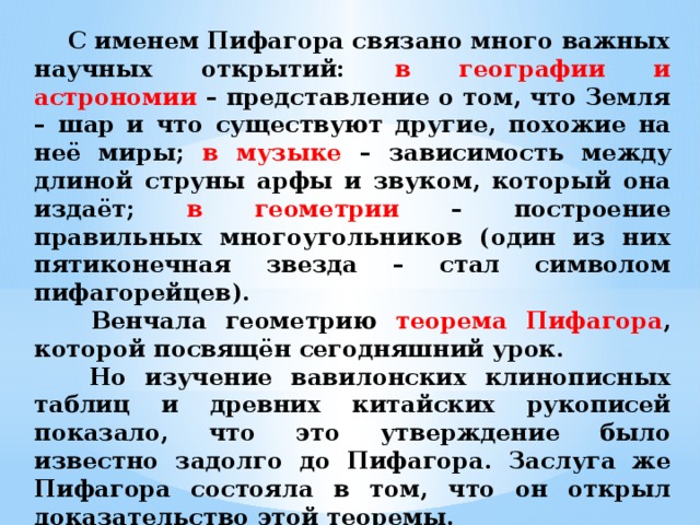  С именем Пифагора связано много важных научных открытий: в географии и астрономии – представление о том, что Земля – шар и что существуют другие, похожие на неё миры; в музыке – зависимость между длиной струны арфы и звуком, который она издаёт; в геометрии – построение правильных многоугольников (один из них пятиконечная звезда – стал символом пифагорейцев).  Венчала геометрию теорема Пифагора , которой посвящён сегодняшний урок.  Но изучение вавилонских клинописных таблиц и древних китайских рукописей показало, что это утверждение было известно задолго до Пифагора. Заслуга же Пифагора состояла в том, что он открыл доказательство этой теоремы.  