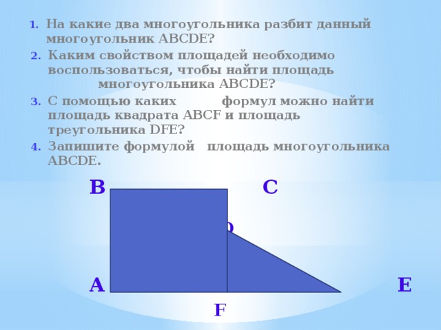 На какие два многоугольника разбит данный многоугольник ABCDE? Каким свойством площадей необходимо воспользоваться, чтобы найти площадь многоугольника ABCDE? С помощью каких формул можно найти площадь квадрата ABCF и площадь треугольника DFE? Запишите формулой площадь многоугольника ABCDE.   В С   D    A E   F  
