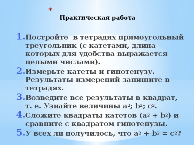  Практическая работа    Постройте в тетрадях прямоугольный треугольник (с катетами, длина которых для удобства выражается целыми числами). Измерьте катеты и гипотенузу. Результаты измерений запишите в тетрадях. Возведите все результаты в квадрат, т. е. Узнайте величины a 2 ; b 2 ; c 2 . Сложите квадраты катетов (a 2 + b 2 ) и сравните с квадратом гипотенузы. У всех ли получилось, что a 2 + b 2 = с 2 ? Постройте в тетрадях прямоугольный треугольник (с катетами, длина которых для удобства выражается целыми числами). Измерьте катеты и гипотенузу. Результаты измерений запишите в тетрадях. Возведите все результаты в квадрат, т. е. Узнайте величины a 2 ; b 2 ; c 2 . Сложите квадраты катетов (a 2 + b 2 ) и сравните с квадратом гипотенузы. У всех ли получилось, что a 2 + b 2 = с 2 ? 