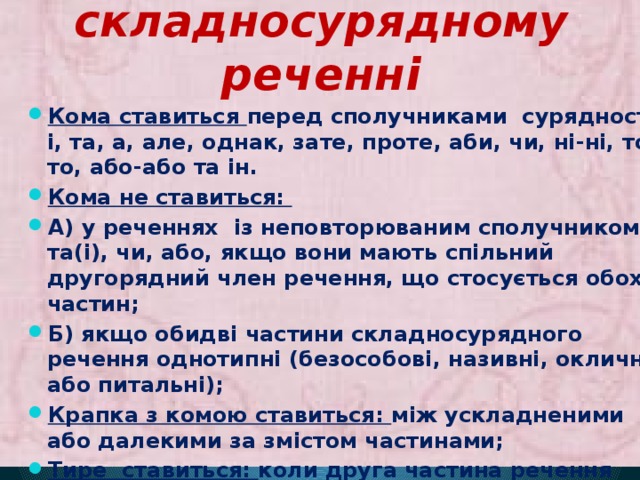 Розділові знаки в складносурядному реченні Кома ставиться перед сполучниками сурядності: і, та, а, але, однак, зате, проте, аби, чи, ні-ні, то-то, або-або та ін. Кома не ставиться: А) у реченнях із неповторюваним сполучником і, та(і), чи, або, якщо вони мають спільний другорядний член речення, що стосується обох частин; Б) якщо обидві частини складносурядного речення однотипні (безособові, називні, окличні або питальні); Крапка з комою ставиться: між ускладненими або далекими за змістом частинами; Тире ставиться: коли друга частина речення виражає висновок, наслідок і вимовляється з різким підвищенням голосу. 