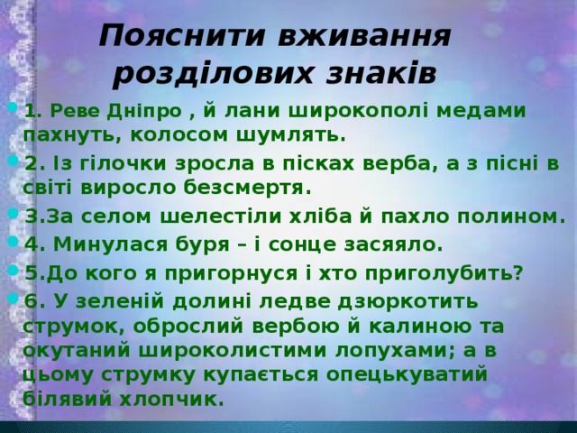 Пояснити вживання розділових знаків 1. Реве Дніпро , й лани широкополі медами пахнуть, колосом шумлять. 2. Із гілочки зросла в пісках верба, а з пісні в світі виросло безсмертя. 3.За селом шелестіли хліба й пахло полином. 4. Минулася буря – і сонце засяяло. 5.До кого я пригорнуся і хто приголубить? 6. У зеленій долині ледве дзюркотить струмок, оброслий вербою й калиною та окутаний широколистими лопухами; а в цьому струмку купається опецькуватий білявий хлопчик. 