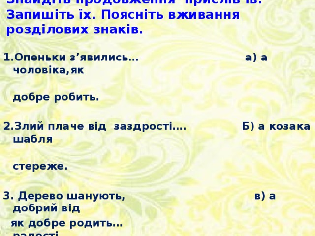 Знайдіть продовження прислів’їв. Запишіть їх. Поясніть вживання розділових знаків. 1.Опеньки з’явились… а) а чоловіка,як  добре робить.  2.Злий плаче від заздрості…. Б) а козака шабля  стереже.  3. Дерево шанують, в) а добрий від  як добре родить… радості.  4. Береженого Бог береже… г) а літо скінчилось.    