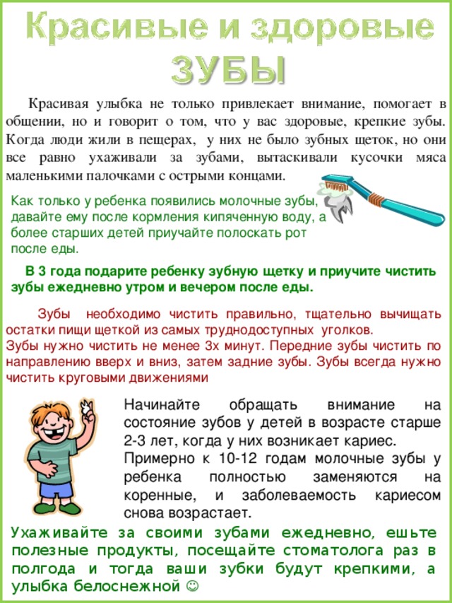  Красивая улыбка не только привлекает внимание, помогает в общении, но и говорит о том, что у вас здоровые, крепкие зубы. Когда люди жили в пещерах, у них не было зубных щеток, но они все равно ухаживали за зубами, вытаскивали кусочки мяса маленькими палочками с острыми концами. Как только у ребенка появились молочные зубы, давайте ему после кормления кипяченную воду, а более старших детей приучайте полоскать рот после еды.  В 3 года подарите ребенку зубную щетку и приучите чистить зубы ежедневно утром и вечером после еды.   Зубы необходимо чистить правильно, тщательно вычищать остатки пищи щеткой из самых труднодоступных уголков. Зубы нужно чистить не менее 3х минут. Передние зубы чистить по направлению вверх и вниз, затем задние зубы. Зубы всегда нужно чистить круговыми движениями Ухаживайте за своими зубами ежедневно, ешьте полезные продукты, посещайте стоматолога раз в полгода и тогда ваши зубки будут крепкими, а улыбка белоснежной  