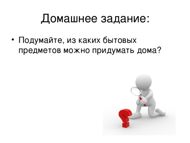 Домашнее задание: Подумайте, из каких бытовых предметов можно придумать дома? 