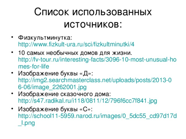 Список использованных источников: Физкультминутка: http://www.fizkult-ura.ru/sci/fizkultminutki/4 10 самых необычных домов для жизни. http://fv-tour.ru/interesting-facts/3096-10-most-unusual-homes-for-life Изображение буквы «Д»: http://img2.searchmasterclass.net/uploads/posts/2013-06-06/image_2262001.jpg Изображение сказочного дома: http://s47.radikal.ru/i118/0811/12/796f6cc7f841.jpg Изображение буквы «С»: http://school11-5959.narod.ru/images/0_5dc55_cd97d17d_l.png 