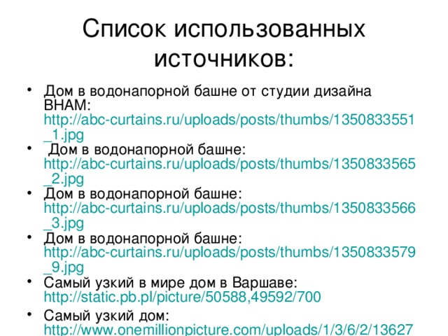Список использованных источников: Дом в водонапорной башне от студии дизайна BHAM: http://abc-curtains.ru/uploads/posts/thumbs/1350833551_1.jpg  Дом в водонапорной башне: http://abc-curtains.ru/uploads/posts/thumbs/1350833565_2.jpg Дом в водонапорной башне: http://abc-curtains.ru/uploads/posts/thumbs/1350833566_3.jpg Дом в водонапорной башне: http://abc-curtains.ru/uploads/posts/thumbs/1350833579_9.jpg Самый узкий в мире дом в Варшаве: http://static.pb.pl/picture/50588,49592/700 Самый узкий дом: http://www.onemillionpicture.com/uploads/1/3/6/2/13627520/554099_orig.jpg 