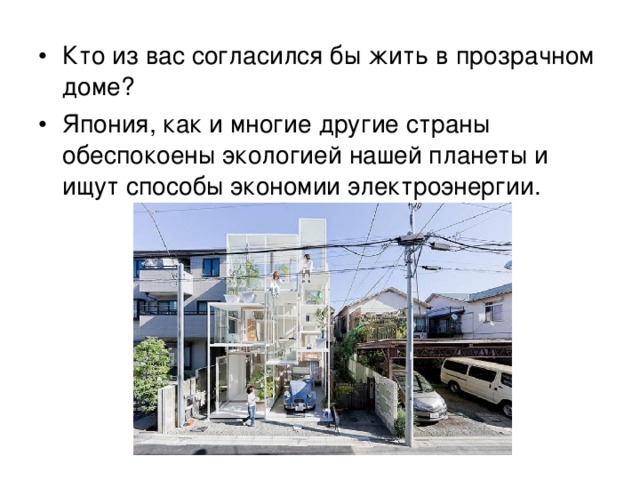 Кто из вас согласился бы жить в прозрачном доме? Япония, как и многие другие страны обеспокоены экологией нашей планеты и ищут способы экономии электроэнергии. В этом плане данный дом замечателен, так как весь световой день он полностью освещен солнцем и не нуждается в электричестве. Судите сами, уютно ли в таком доме жить…  