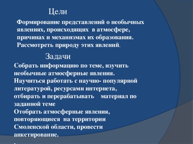 Цели Формирование представлений о необычных явлениях, происходящих в атмосфере, причинах и механизмах их образования. Рассмотреть природу этих явлений . Задачи Собрать информацию по теме, изучить необычные атмосферные явления. Научиться работать с научно- популярной литературой, ресурсами интернета, отбирать и перерабатывать материал по заданной теме Отобрать атмосферные явления, повторяющиеся  на территории Смоленской области, провести анкетирование. . . 