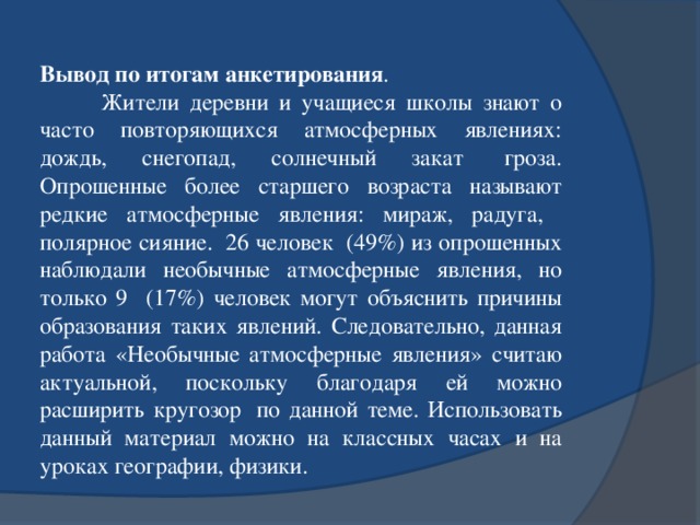 Вывод по итогам анкетирования .          Жители деревни и учащиеся школы знают о часто повторяющихся атмосферных явлениях: дождь, снегопад, солнечный закат  гроза. Опрошенные более старшего возраста называют редкие атмосферные явления: мираж, радуга, полярное сияние.  26 человек  (49%) из опрошенных наблюдали необычные атмосферные явления, но только 9 (17%) человек могут объяснить причины образования таких явлений. Следовательно, данная работа «Необычные атмосферные явления» считаю актуальной, поскольку благодаря ей можно расширить кругозор  по данной теме. Использовать данный материал можно на классных часах и на уроках географии, физики. 