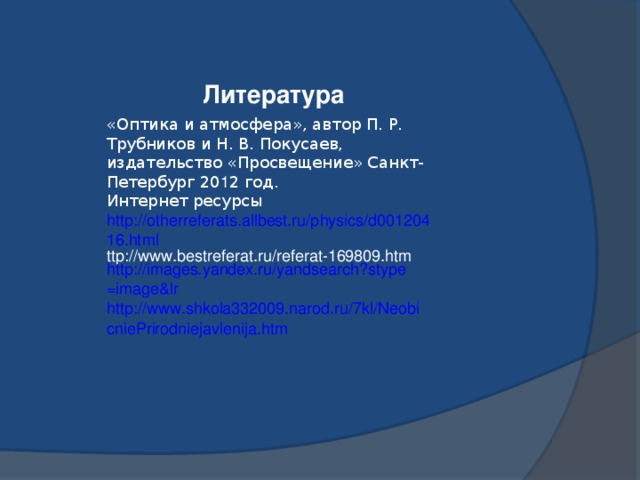 Литература «Оптика и атмосфера», автор П. Р. Трубников и Н. В. Покусаев, издательство «Просвещение» Санкт-Петербург 20 1 2 год. Интернет ресурсы http://otherreferats.allbest.ru/physics/d00120416.html ttp://www.bestreferat.ru/referat-169809.htm http:// images.yandex.ru/yandsearch?stype = image&lr http://www.shkola332009.narod.ru/7kl/NeobicniePrirodniejavlenija.htm 