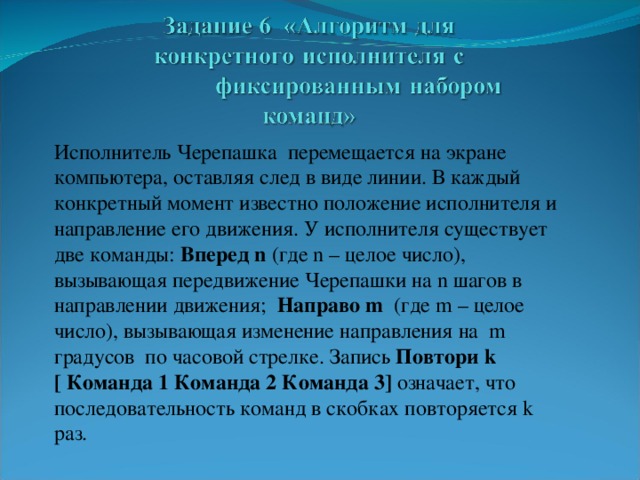 Исполнитель Черепашка перемещается на экране компьютера, оставляя след в виде линии. В каждый конкретный момент известно положение исполнителя и направление его движения. У исполнителя существует две команды: Вперед n  (где n – целое число), вызывающая передвижение Черепашки на n шагов в направлении движения; Направо m  (где m – целое число), вызывающая изменение направления на  m градусов по часовой стрелке. Запись Повтори k [ Команда 1 Команда 2 Команда 3 ] означает, что последовательность команд в скобках повторяется k раз.