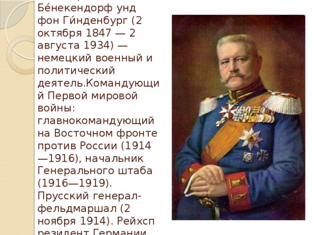 Па́уль Лю́двиг Ганс А́нтон фон Бе́некендорф унд фон Ги́нденбург (2 октября 1847 — 2 августа 1934) — немецкий военный и политический деятель.Командующий Первой мировой войны: главнокомандующий на Восточном фронте против России (1914—1916), начальник Генерального штаба (1916—1919). Прусский генерал-фельдмаршал (2 ноября 1914). Рейхспрезидент Германии (1925—1934) 