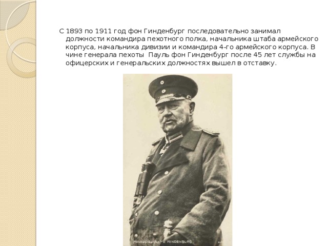 С 1893 по 1911 год фон Гинденбург последовательно занимал должности командира пехотного полка, начальника штаба армейского корпуса, начальника дивизии и командира 4-го армейского корпуса. В чине генерала пехоты Пауль фон Гинденбург после 45 лет службы на офицерских и генеральских должностях вышел в отставку.   