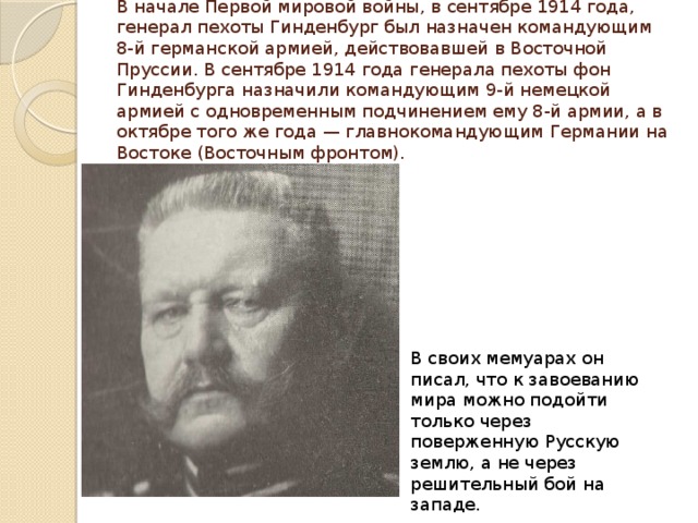 В начале Первой мировой войны, в сентябре 1914 года, генерал пехоты Гинденбург был назначен командующим 8-й германской армией, действовавшей в Восточной Пруссии. В сентябре 1914 года генерала пехоты фон Гинденбурга назначили командующим 9-й немецкой армией с одновременным подчинением ему 8-й армии, а в октябре того же года — главнокомандующим Германии на Востоке (Восточным фронтом). В своих мемуарах он писал, что к завоеванию мира можно подойти только через поверженную Русскую землю, а не через решительный бой на западе. 