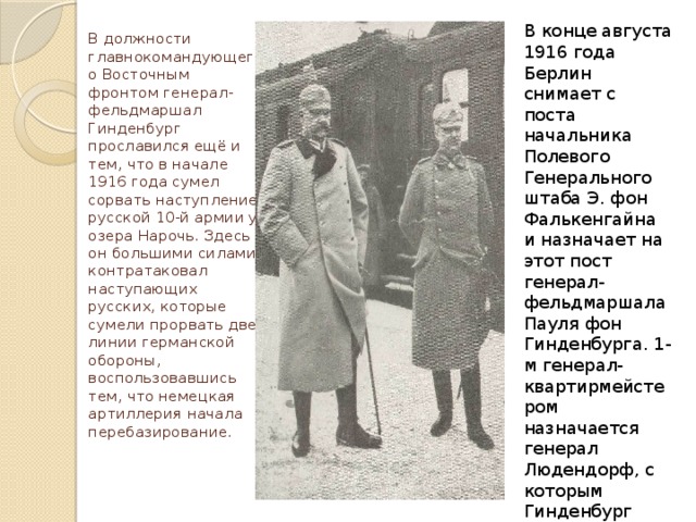 В конце августа 1916 года Берлин снимает с поста начальника Полевого Генерального штаба Э. фон Фалькенгайна и назначает на этот пост генерал-фельдмаршала Пауля фон Гинденбурга. 1-м генерал-квартирмейстером назначается генерал Людендорф, с которым Гинденбург командовал войсками на Востоке. В должности главнокомандующего Восточным фронтом генерал-фельдмаршал Гинденбург прославился ещё и тем, что в начале 1916 года сумел сорвать наступление русской 10-й армии у озера Нарочь. Здесь он большими силами контратаковал наступающих русских, которые сумели прорвать две линии германской обороны, воспользовавшись тем, что немецкая артиллерия начала перебазирование.     