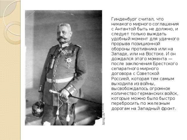Гинденбург считал, что никакого мирного соглашения с Антантой быть не должно, и следует только выждать удобный момент для удачного прорыва позиционной обороны противника или на Западе, или на Востоке. И он дождался этого момента — после заключения Брестского сепаратного мирного договора с Советской Россией, которая тем самым выходила из войны, высвобождалось огромное количество германских войск, которые можно было быстро перебросить по железным дорогам на Западный фронт. 