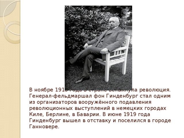 В ноябре 1918 года в стране вспыхнула революция. Генерал-фельдмаршал фон Гинденбург стал одним из организаторов вооружённого подавления революционных выступлений в немецких городах Киле, Берлине, в Баварии. В июне 1919 года Гинденбург вышел в отставку и поселился в городе Ганновере. 