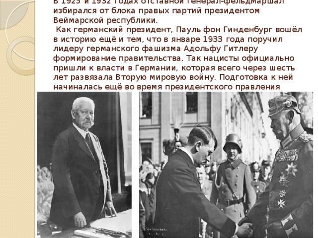 В 1925 и 1932 годах отставной генерал-фельдмаршал избирался от блока правых партий президентом Веймарской республики.  Как германский президент, Пауль фон Гинденбург вошёл в историю ещё и тем, что в январе 1933 года поручил лидеру германского фашизма Адольфу Гитлеру формирование правительства. Так нацисты официально пришли к власти в Германии, которая всего через шесть лет развязала Вторую мировую войну. Подготовка к ней начиналась ещё во время президентского правления Гинденбурга. 