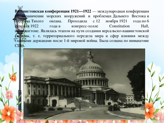 Вашингтонская конференция 1921—1922  — международная конференция об ограничении морских вооружений и проблемах Дальнего Востока и бассейна Тихого океана. Проходила с 12 ноября 1921 года по 6 февраля 1922 года в конгресс-холле Constitution Hall, в Вашингтоне. Являлась этапом на пути создания версальско-вашингтонской системы, т. е. территориального передела мира и сфер влияния между главными державами после 1-й мировой войны. Была созвана по инициативе США.   