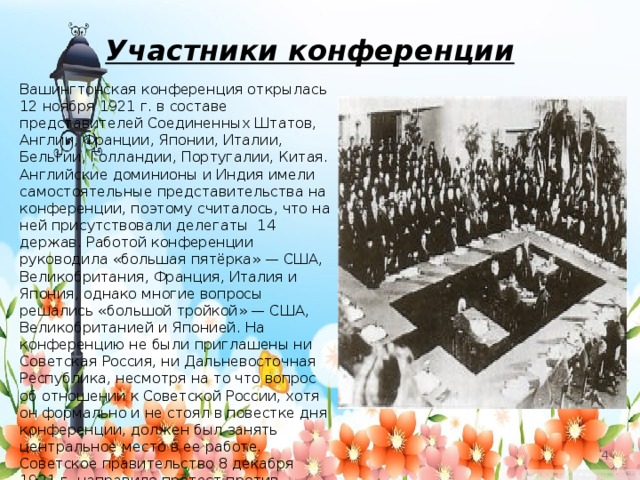 Участники конференции Вашингтонская конференция открылась 12 ноября 1921 г. в составе представителей Соединенных Штатов, Англии, Франции, Японии, Италии, Бельгии, Голландии, Португалии, Китая. Английские доминионы и Индия имели самостоятельные представительства на конференции, поэтому считалось, что на ней присутствовали делегаты 14 держав. Работой конференции руководила «большая пятёрка» — США, Великобритания, Франция, Италия и Япония, однако многие вопросы решались «большой тройкой» — США, Великобританией и Японией. На конференцию не были приглашены ни Советская Россия, ни Дальневосточная Республика, несмотря на то что вопрос об отношении к Советской России, хотя он формально и не стоял в повестке дня конференции, должен был занять центральное место в ее работе. Советское правительство 8 декабря 1921 г. направило протест против обсуждения на конференции вопроса о Китайско-Восточной железной дороге (КВЖД), «касающегося исключительно Китая и России».   
