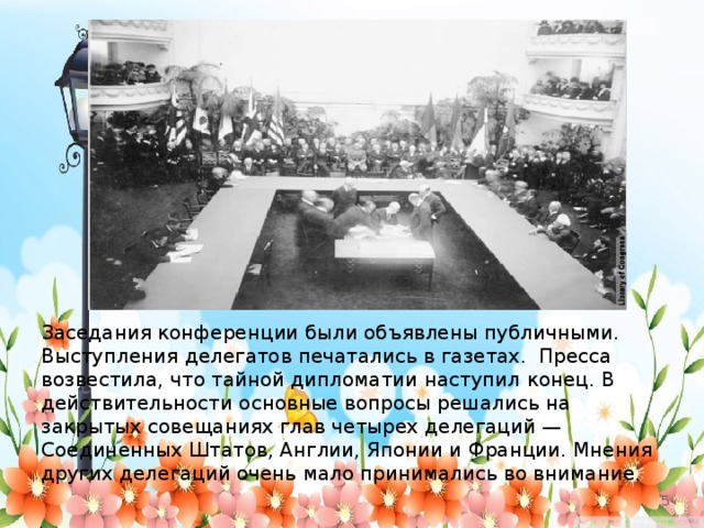 Заседания конференции были объявлены публичными. Выступления делегатов печатались в газетах. Пресса возвестила, что тайной дипломатии наступил конец. В действительности основные вопросы решались на закрытых совещаниях глав четырех делегаций — Соединенных Штатов, Англии, Японии и Франции. Мнения других делегаций очень мало принимались во внимание.   