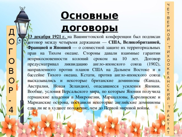 Ч Е Т В Е Р Н О Й -  Т И Х О О К Е А Н С К И Й -  Т Р А К Т А Т Основные договоры Д О Г О В О Р - 4 13 декабря 1921 г. на Вашингтонской конференции был подписан договор между четырьмя державами — США, Великобританией, Францией и Японией — о совместной защите их территориальных прав на Тихом океане. Стороны давали взаимные гарантии неприкосновенности колоний сроком на 10 лет. Договор предусматривал ликвидацию англо-японского союза (1902), направленного против планов США на Дальнем Востоке и в бассейне Тихого океана. Кстати, против англо-японского союза высказывались и некоторые британские доминионы (Канада, Австралия, Новая Зеландия), опасавшиеся усиления Японии. Вообще, условия Версальского мира, по которым Япония получила германские владения в Микронезии, Маршалловы, Каролинские и Марианские острова, поставили некоторые английские доминионы едва ли не в худшее положение, чем до Первой мировой войны.   