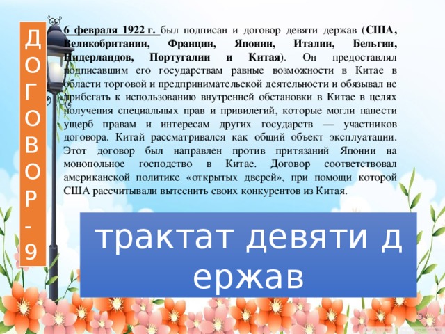 6 февраля 1922 г. был подписан и договор девяти держав ( США, Великобритании, Франции, Японии, Италии, Бельгии, Нидерландов, Португалии и Китая ). Он предоставлял подписавшим его государствам равные возможности в Китае в области торговой и предпринимательской деятельности и обязывал не прибегать к использованию внутренней обстановки в Китае в целях получения специальных прав и привилегий, которые могли нанести ущерб правам и интересам других государств — участников договора. Китай рассматривался как общий объект эксплуатации. Этот договор был направлен против притязаний Японии на монопольное господство в Китае. Договор соответствовал американской политике «открытых дверей», при помощи которой США рассчитывали вытеснить своих конкурентов из Китая. Д О Г О В О Р - 9 трактат девяти держав   