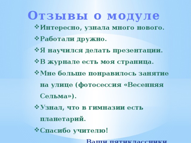 Отзывы о модуле Интересно, узнала много нового. Работали дружно. Я научился делать презентации. В журнале есть моя страница. Мне больше понравилось занятие на улице (фотосессия «Весенняя Сельма»). Узнал, что в гимназии есть планетарий. Спасибо учителю! Ваши пятиклассники. 