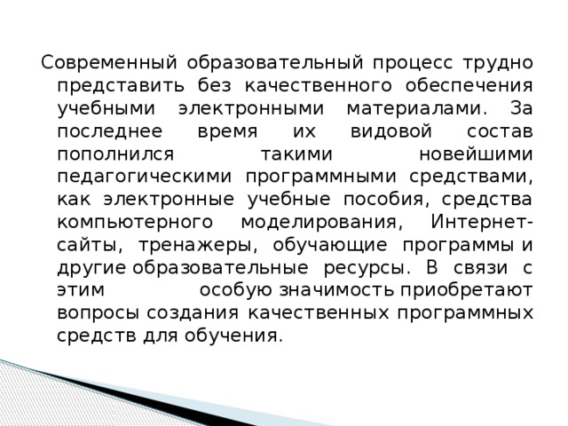 Современный образовательный процесс трудно представить без качественного обеспечения учебными электронными материалами. За последнее время их видовой состав пополнился такими новейшими педагогическими программными средствами, как электронные учебные пособия, средства компьютерного моделирования, Интернет-сайты, тренажеры, обучающие программы и другие образовательные ресурсы. В связи с этим особую значимость приобретают вопросы создания качественных программных средств для обучения. 