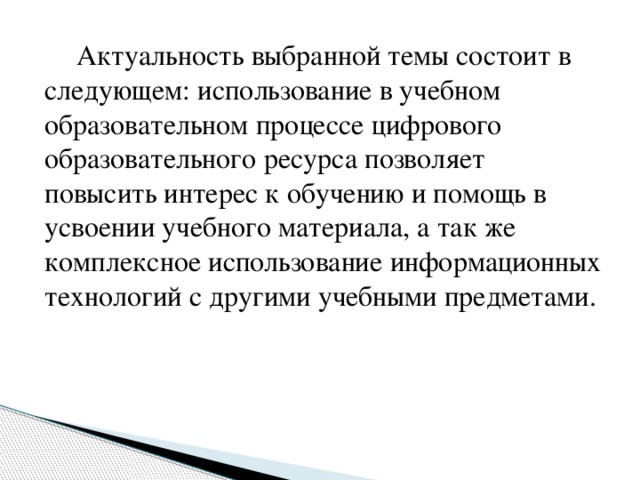   Актуальность выбранной темы состоит в следующем: использование в учебном образовательном процессе цифрового образовательного ресурса позволяет повысить интерес к обучению и помощь в усвоении учебного материала, а так же комплексное использование информационных технологий с другими учебными предметами. 