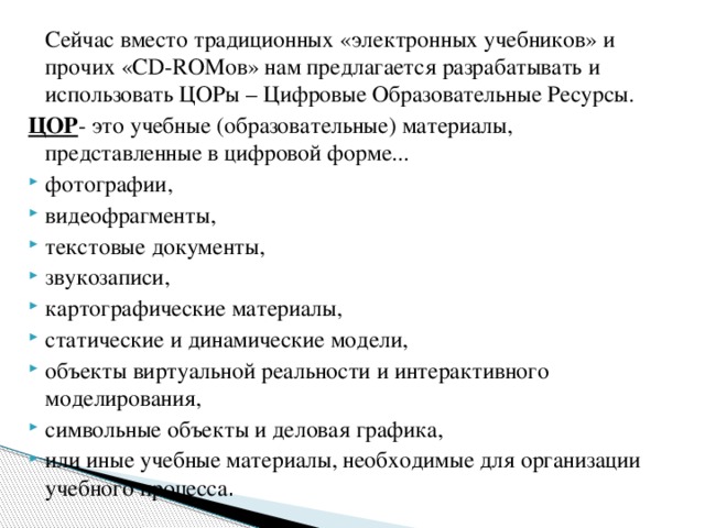   Сейчас вместо традиционных «электронных учебников» и прочих «CD-ROMов» нам предлагается разрабатывать и использовать ЦОРы – Цифровые Образовательные Ресурсы. ЦОР - это учебные (образовательные) материалы, представленные в цифровой форме... фотографии, видеофрагменты, текстовые документы, звукозаписи, картографические материалы, статические и динамические модели, объекты виртуальной реальности и интерактивного моделирования, символьные объекты и деловая графика, или иные учебные материалы, необходимые для организации учебного процесса . 