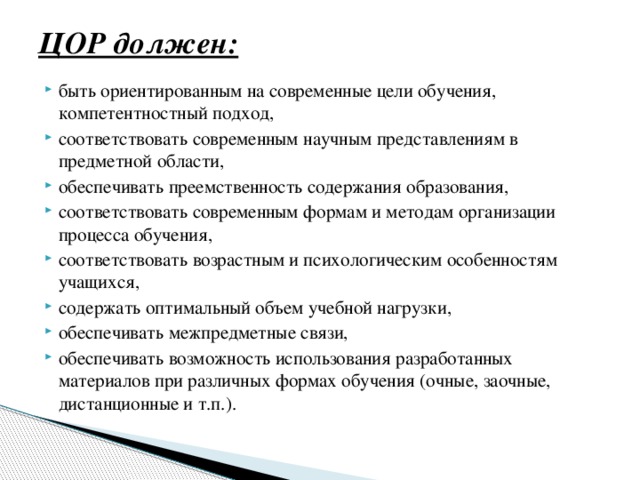 ЦОР должен:   быть ориентированным на современные цели обучения, компетентностный подход, соответствовать современным научным представлениям в предметной области, обеспечивать преемственность содержания образования, соответствовать современным формам и методам организации процесса обучения, соответствовать возрастным и психологическим особенностям учащихся, содержать оптимальный объем учебной нагрузки, обеспечивать межпредметные связи, обеспечивать возможность использования разработанных материалов при различных формах обучения (очные, заочные, дистанционные и т.п.). 