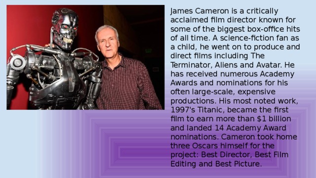 James Cameron is a critically acclaimed film director known for some of the biggest box-office hits of all time. A science-fiction fan as a child, he went on to produce and direct films including The Terminator, Aliens and Avatar. He has received numerous Academy Awards and nominations for his often large-scale, expensive productions. His most noted work, 1997's Titanic, became the first film to earn more than $1 billion and landed 14 Academy Award nominations. Cameron took home three Oscars himself for the project: Best Director, Best Film Editing and Best Picture. 