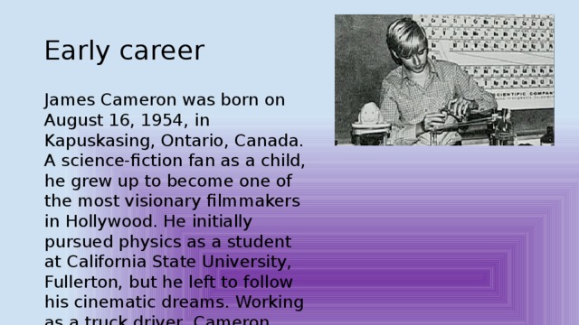Early career James Cameron was born on August 16, 1954, in Kapuskasing, Ontario, Canada. A science-fiction fan as a child, he grew up to become one of the most visionary filmmakers in Hollywood. He initially pursued physics as a student at California State University, Fullerton, but he left to follow his cinematic dreams. Working as a truck driver, Cameron would pull off the road to work on screenplays. 