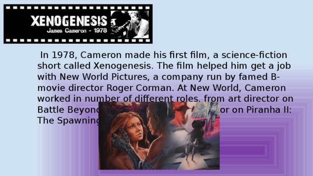  In 1978, Cameron made his first film, a science-fiction short called Xenogenesis. The film helped him get a job with New World Pictures, a company run by famed B-movie director Roger Corman. At New World, Cameron worked in number of different roles, from art director on Battle Beyond the Stars (1980) to director on Piranha II: The Spawning (1981). 