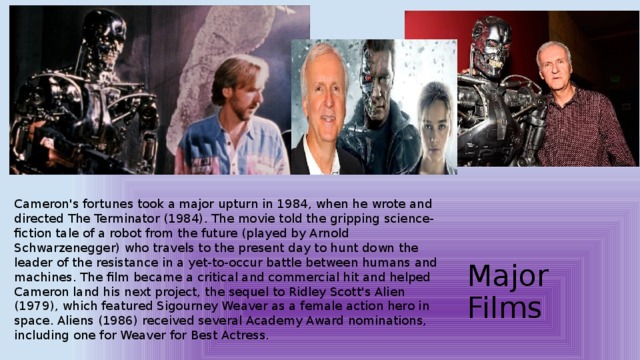 Cameron's fortunes took a major upturn in 1984, when he wrote and directed The Terminator (1984). The movie told the gripping science-fiction tale of a robot from the future (played by Arnold Schwarzenegger) who travels to the present day to hunt down the leader of the resistance in a yet-to-occur battle between humans and machines. The film became a critical and commercial hit and helped Cameron land his next project, the sequel to Ridley Scott's Alien (1979), which featured Sigourney Weaver as a female action hero in space. Aliens (1986) received several Academy Award nominations, including one for Weaver for Best Actress. Major Films   