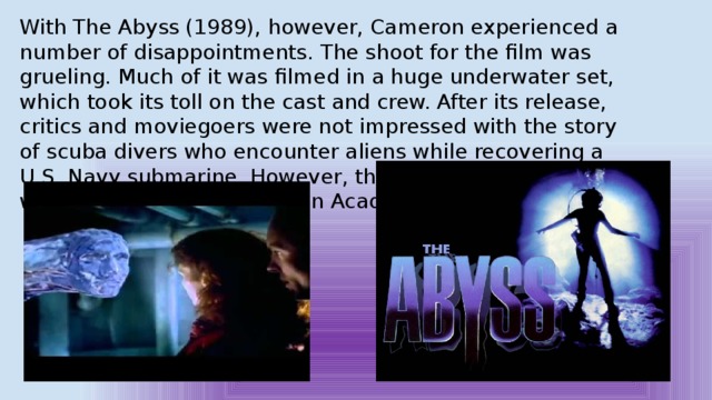 With The Abyss (1989), however, Cameron experienced a number of disappointments. The shoot for the film was grueling. Much of it was filmed in a huge underwater set, which took its toll on the cast and crew. After its release, critics and moviegoers were not impressed with the story of scuba divers who encounter aliens while recovering a U.S. Navy submarine. However, the film's visual effects were stunning and earned an Academy Award. 