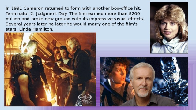 In 1991 Cameron returned to form with another box-office hit, Terminator 2: Judgment Day. The film earned more than $200 million and broke new ground with its impressive visual effects. Several years later he later he would marry one of the film's stars, Linda Hamilton. 