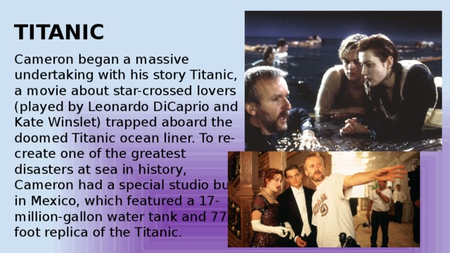 TITANIC Cameron began a massive undertaking with his story Titanic, a movie about star-crossed lovers (played by Leonardo DiCaprio and Kate Winslet) trapped aboard the doomed Titanic ocean liner. To re-create one of the greatest disasters at sea in history, Cameron had a special studio built in Mexico, which featured a 17-million-gallon water tank and 775-foot replica of the Titanic. 