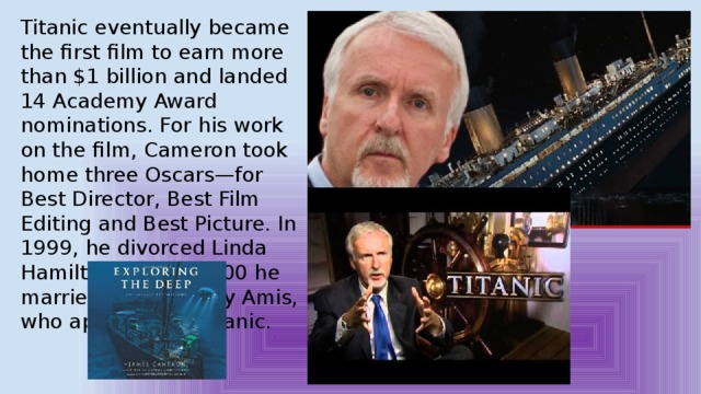 Titanic eventually became the first film to earn more than $1 billion and landed 14 Academy Award nominations. For his work on the film, Cameron took home three Oscars—for Best Director, Best Film Editing and Best Picture. In 1999, he divorced Linda Hamilton, and in 2000 he married actress Suzy Amis, who appeared in Titanic. 