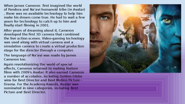 When James Cameron first imagined the world of Pandora and Na’avi humanoid tribe (in Avatar) , there was no available technology to help him make his dream come true. He had to wait a few years for technology to catch up to him and finally start filming in 2001. After years of dreaming about it, Cameron developed the first 3D camera that combined the live action scenes. Video-gaming technology was used along with virtual camera and a simulation camera to create a virtual production stage for the director through a computer. The language of Na’avi was made by James Cameron too. Again revolutionizing the world of special effects, Cameron returned to making feature films with 2009's Avatar. It also earned Cameron a number of accolades, including Golden Globe wins for Best Director and Best Motion Picture - Drama. For the Academy Awards, Avatar was nominated in nine categories, including Best Picture and Best Director. , 