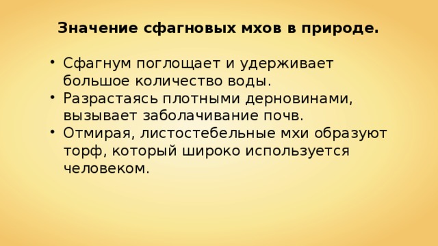 Значение сфагновых мхов в природе. Сфагнум поглощает и удерживает большое количество воды. Разрастаясь плотными дерновинами, вызывает заболачивание почв. Отмирая, листостебельные мхи образуют торф, который широко используется человеком. 