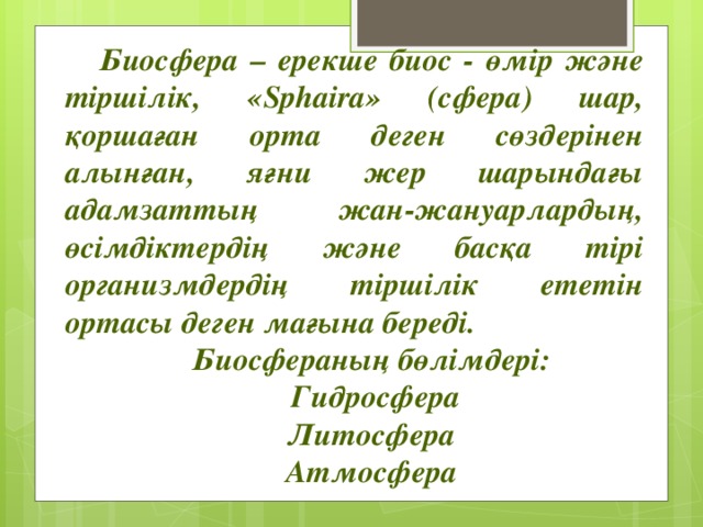 Биосфера – ерекше биос - өмір және тіршілік, «Sphaira» (сфера) шар, қоршаған орта деген сөздерінен алынған, яғни жер шарындағы адамзаттың жан-жануарлардың, өсімдіктердің және басқа тірі организмдердің тіршілік ететін ортасы деген мағына береді. Биосфераның бөлімдері:  Гидросфера Литосфера Атмосфера   