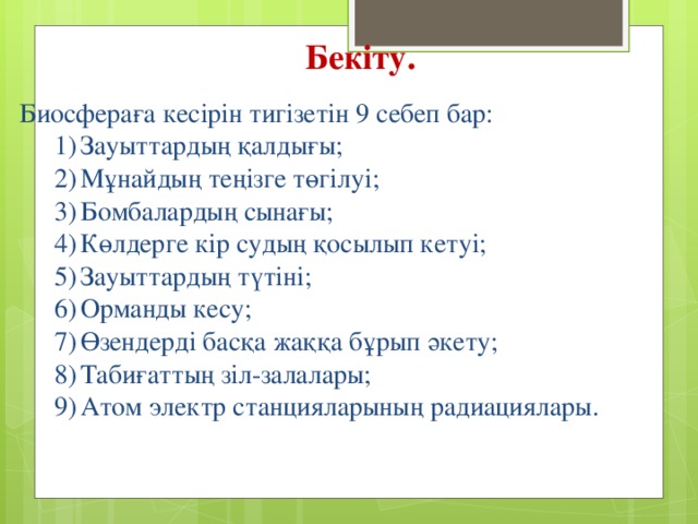 Бекіту. Биосфераға кесірін тигізетін 9 себеп бар: Зауыттардың қалдығы; Мұнайдың теңізге төгілуі; Бомбалардың сынағы; Көлдерге кір судың қосылып кетуі; Зауыттардың түтіні; Орманды кесу; Өзендерді басқа жаққа бұрып әкету; Табиғаттың зіл-залалары; Атом электр станцияларының радиациялары. Зауыттардың қалдығы; Мұнайдың теңізге төгілуі; Бомбалардың сынағы; Көлдерге кір судың қосылып кетуі; Зауыттардың түтіні; Орманды кесу; Өзендерді басқа жаққа бұрып әкету; Табиғаттың зіл-залалары; Атом электр станцияларының радиациялары. 