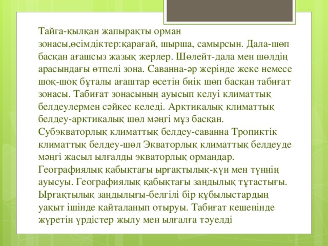 Тайга-қылқан жапырақты орман зонасы,өсімдіктер:қарағай, шырша, самырсын. Дала-шөп басқан ағашсыз жазық жерлер. Шөлейт-дала мен шөлдің арасындағы өтпелі зона. Саванна-әр жерінде жеке немесе шоқ-шоқ бұталы ағаштар өсетін биік шөп басқан табиғат зонасы. Табиғат зонасының ауысып келуі климаттық белдеулермен сәйкес келеді. Арктикалық климаттық белдеу-арктикалық шөл мәңгі мұз басқан. Субэкваторлық климаттық белдеу-саванна Тропиктік климаттық белдеу-шөл Экваторлық климаттық белдеуде мәңгі жасыл ылғалды экваторлық ормандар. Географиялық қабықтағы ырғақтылық-күн мен түннің ауысуы. Географиялық қабықтағы заңдылық тұтастығы. Ырғақтылық заңдылығы-белгілі бір құбылыстардың уақыт ішінде қайталанып отыруы. Табиғат кешенінде жүретін үрдістер жылу мен ылғалға тәуелді 