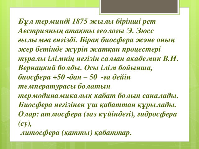 Бұл терминді 1875 жылы бірінші рет Австрияның атақты геологы Э. Зюсс ғылымға енгізді. Бірақ биосфера және оның жер бетінде жүріп жатқан процестері туралы ілімнің негізін салған академик В.И. Вернацкий болды. Осы ілім бойынша, биосфера +50 -дан – 50 -ға дейін температурасы болатын термодинамикалық қабат болып саналады.  Биосфера негізінен үш қабаттан құрылады. Олар: атмосфера (газ күйіндегі), гидросфера (су),  литосфера (қатты) қабаттар. 