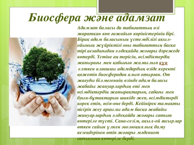 Биосфера және адамзат   Адамзат баласы да табиғаттың өзі жаратқан көп ғажайып көріністерінің бірі. Бірақ адам баласының үстемділігі ақыл-ойының жүйріктігі оны табиғаттың басқа тірі ағзадағыдан әлдеқайда жоғары дәрежеде көтерді. Үстіне аң терісін, өсімдіктердің жапырағы мен қабығын жамылып  күн  елткен алғашқы адамдардың өзіде керекті қажетін биосферадан алып отырған. От жағуды білмегеннің өзінде адам баласы жабайы жануарлардың еті мен өсімдіктердің жапырақтарын, сабағы мен буын-бұтақтарын шикіде жеп, өсімдіктерді қорек етіп, өсіп-өне берді. Кейінірек тамақты пісіріп жеу арқылы адам басқа жабайы жануарлардың әлдеқайда жоғары сатыға көтеріле түсті. Сана-сезім, ақыл-ой ғасырлар өткен сайын үлкен эволюциялық даму кезеңдерінен өтіп жоғары мәдениет сатысына көтеріле берді. 